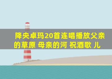 降央卓玛20首连唱播放父亲的草原 母亲的河 祝酒歌 儿